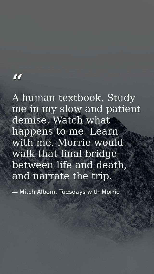 A human textbook. Study me in my slow and patient demise. Watch what happens to me. Learn with me. Morrie would walk tha — Mitch Albom, Tuesdays with Morrie
