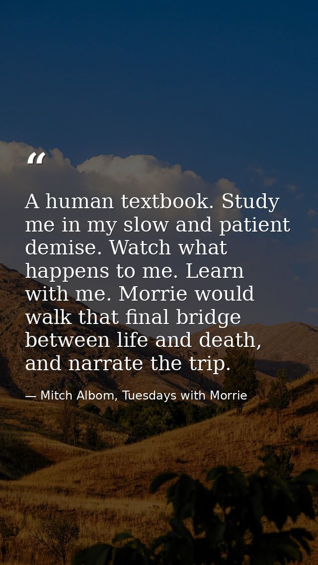 A human textbook. Study me in my slow and patient demise. Watch what happens to me. Learn with me. Morrie would walk tha — Mitch Albom, Tuesdays with Morrie