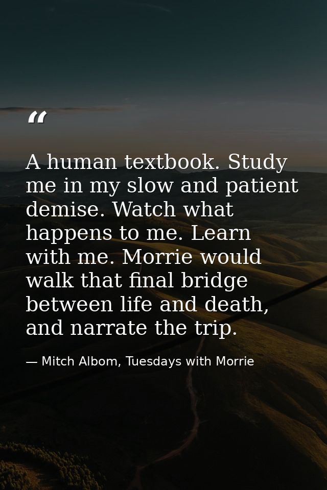 A human textbook. Study me in my slow and patient demise. Watch what happens to me. Learn with me. Morrie would walk tha — Mitch Albom, Tuesdays with Morrie