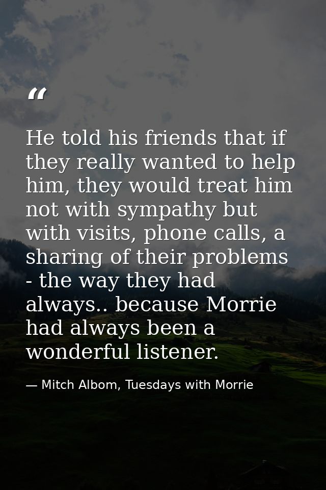 He told his friends that if they really wanted to help him, they would treat him not with sympathy but with visits, phon — Mitch Albom, Tuesdays with Morrie