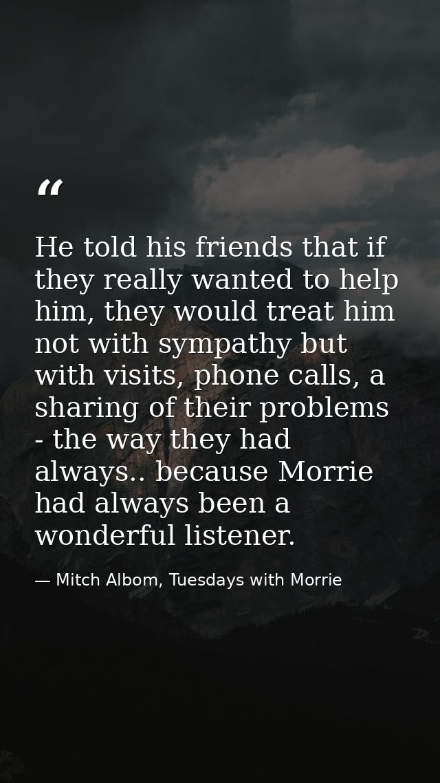He told his friends that if they really wanted to help him, they would treat him not with sympathy but with visits, phon — Mitch Albom, Tuesdays with Morrie