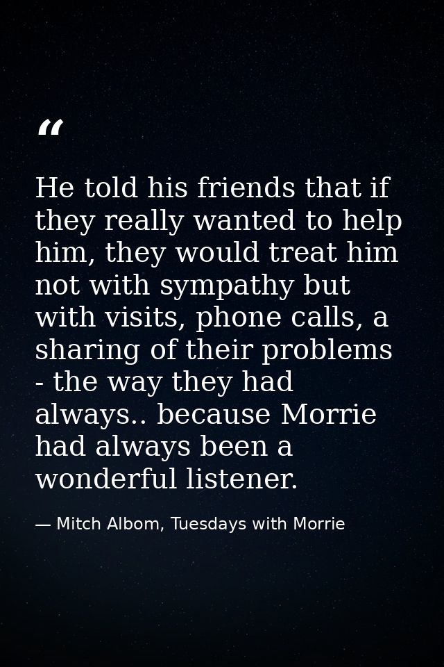 He told his friends that if they really wanted to help him, they would treat him not with sympathy but with visits, phon — Mitch Albom, Tuesdays with Morrie
