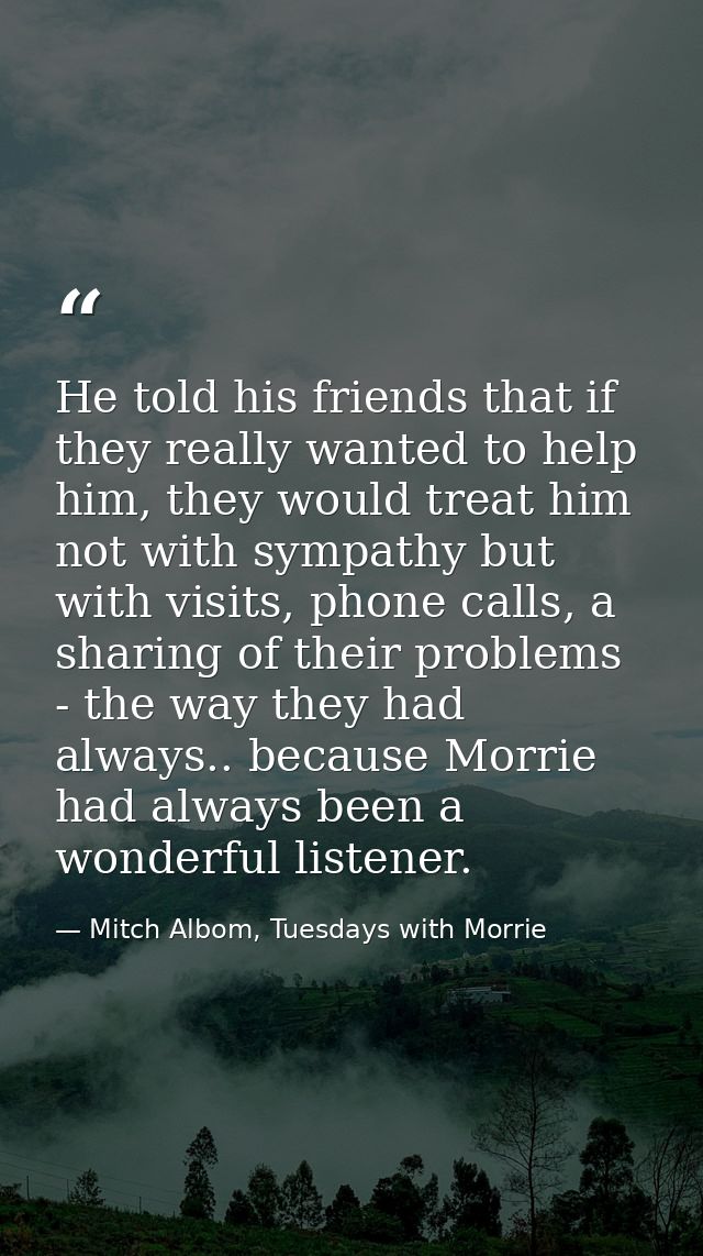 He told his friends that if they really wanted to help him, they would treat him not with sympathy but with visits, phon — Mitch Albom, Tuesdays with Morrie
