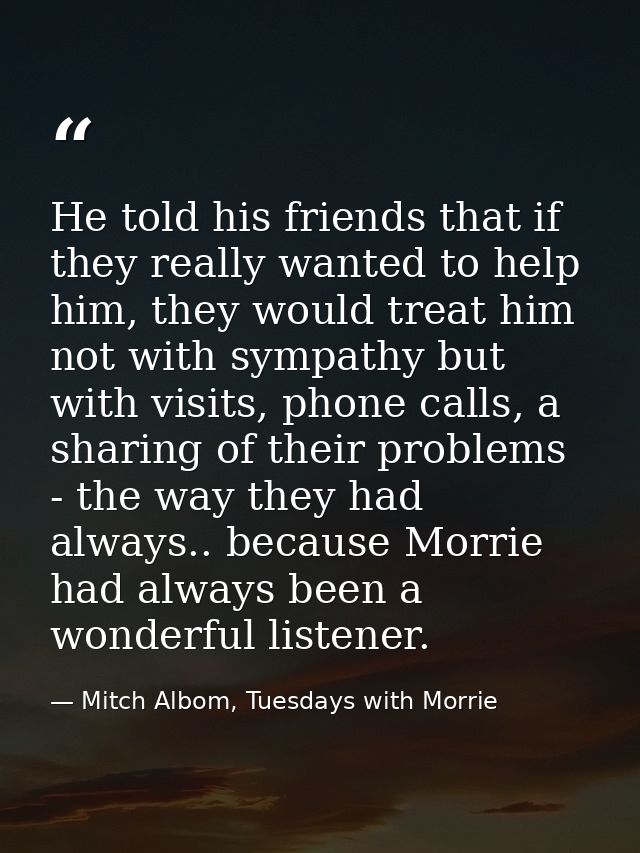 He told his friends that if they really wanted to help him, they would treat him not with sympathy but with visits, phon — Mitch Albom, Tuesdays with Morrie