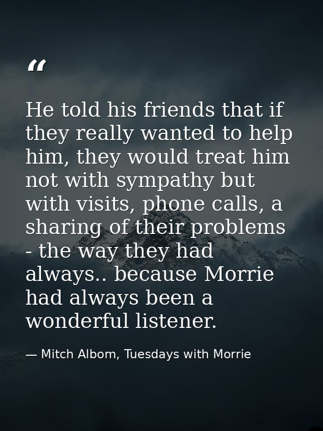 He told his friends that if they really wanted to help him, they would treat him not with sympathy but with visits, phon — Mitch Albom, Tuesdays with Morrie
