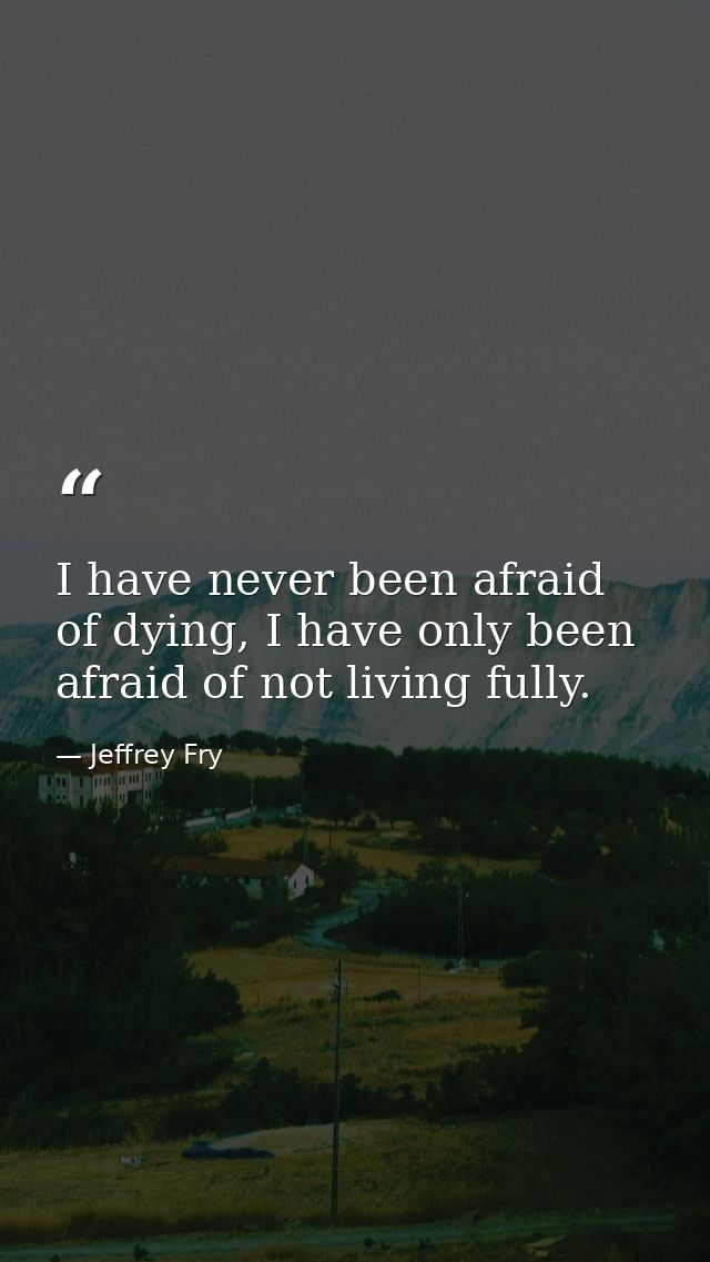 I have never been afraid of dying, I have only been afraid of not living fully. — Jeffrey Fry