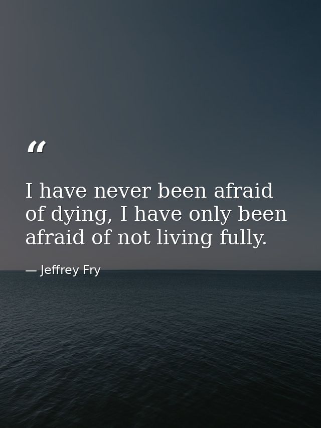 I have never been afraid of dying, I have only been afraid of not living fully. — Jeffrey Fry