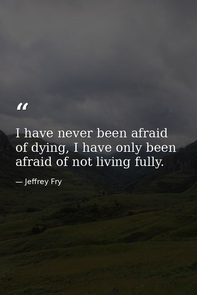 I have never been afraid of dying, I have only been afraid of not living fully. — Jeffrey Fry