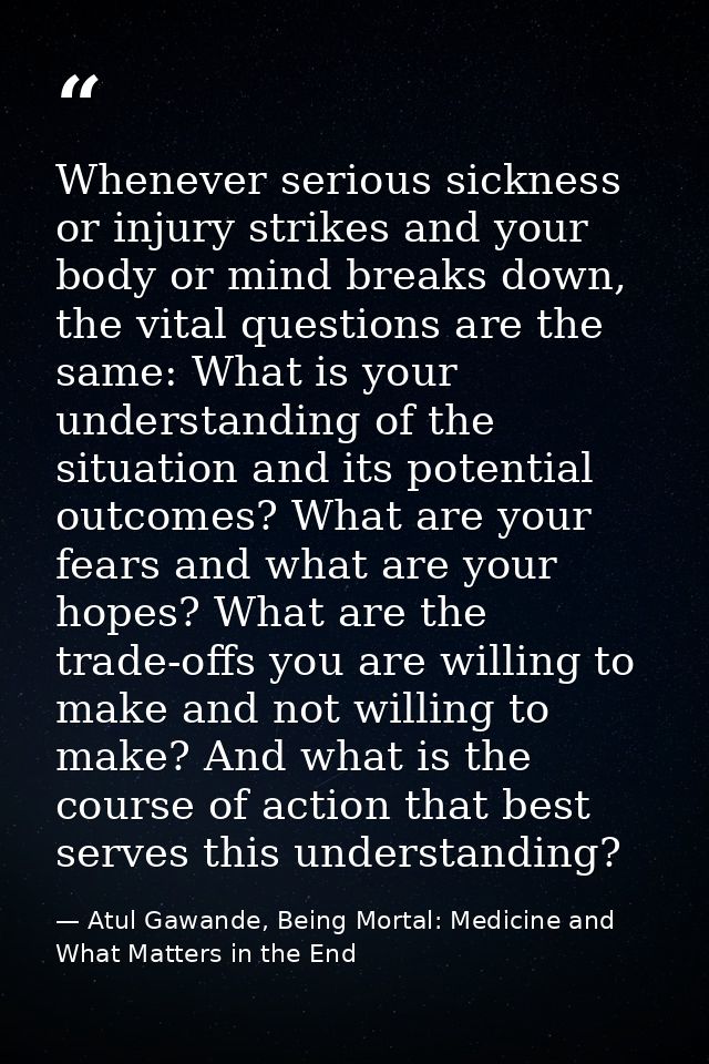 Whenever serious sickness or injury strikes and your body or mind breaks down, the vital questions are the same: What is — Atul Gawande, Being Mortal: Medicine and What Matters in the End