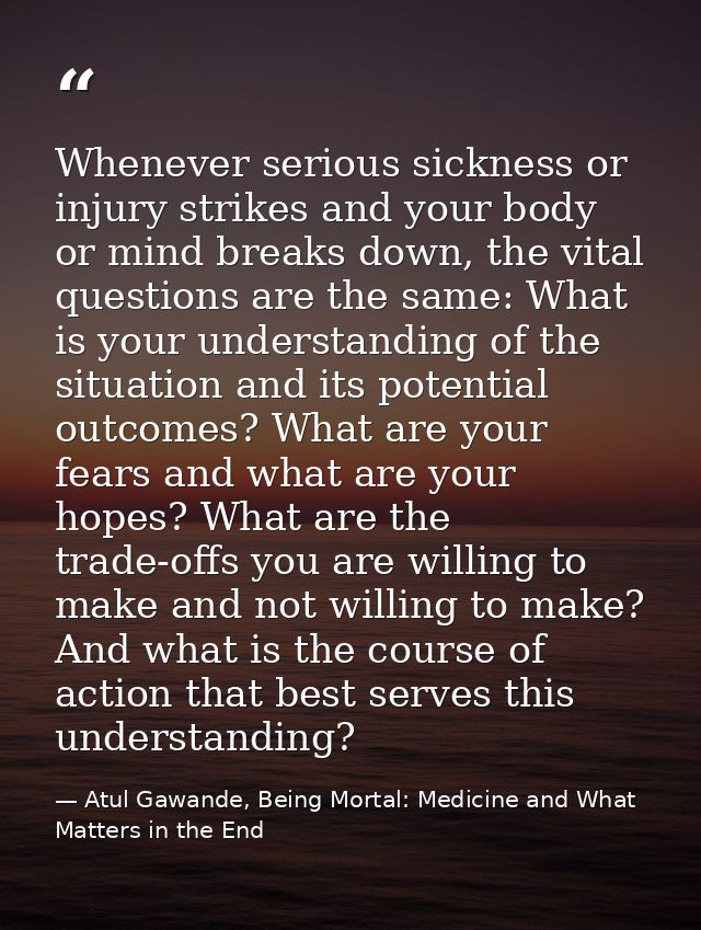 Whenever serious sickness or injury strikes and your body or mind breaks down, the vital questions are the same: What is — Atul Gawande, Being Mortal: Medicine and What Matters in the End