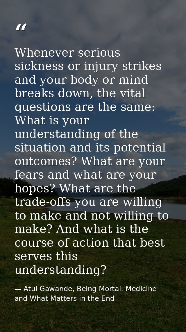 Whenever serious sickness or injury strikes and your body or mind breaks down, the vital questions are the same: What is — Atul Gawande, Being Mortal: Medicine and What Matters in the End