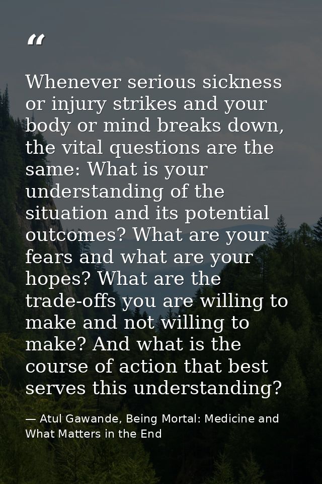 Whenever serious sickness or injury strikes and your body or mind breaks down, the vital questions are the same: What is — Atul Gawande, Being Mortal: Medicine and What Matters in the End