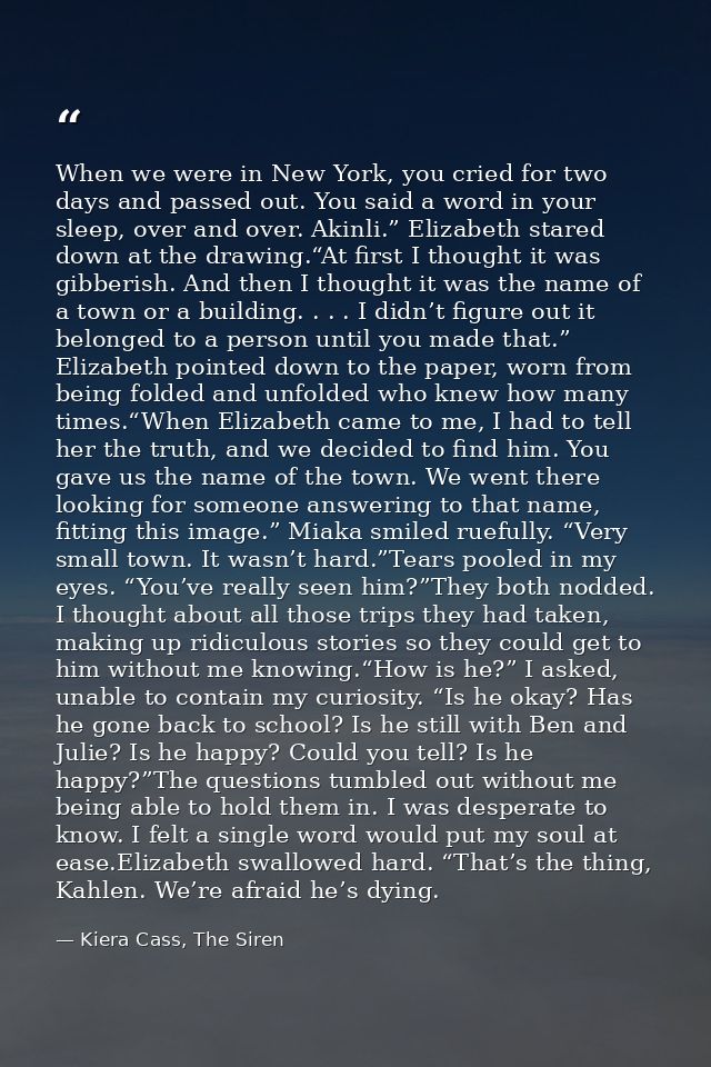 When we were in New York, you cried for two days and passed out. You said a word in your sleep, over and over. Akinli.”  — Kiera Cass, The Siren