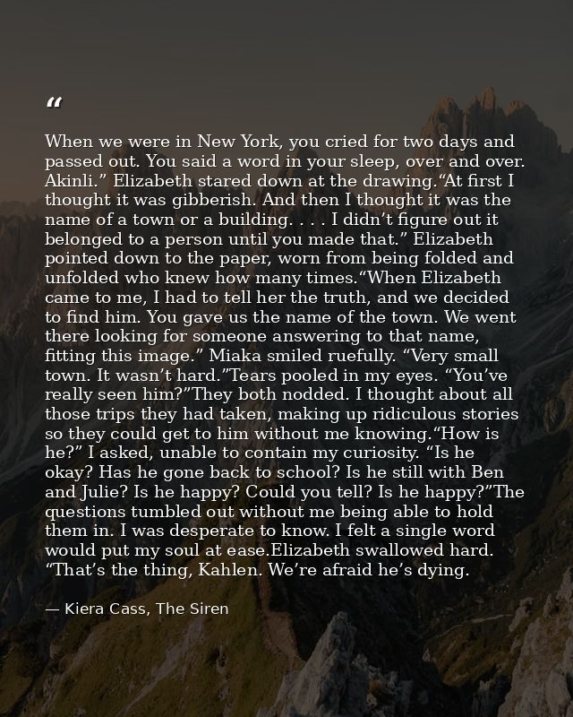 When we were in New York, you cried for two days and passed out. You said a word in your sleep, over and over. Akinli.”  — Kiera Cass, The Siren