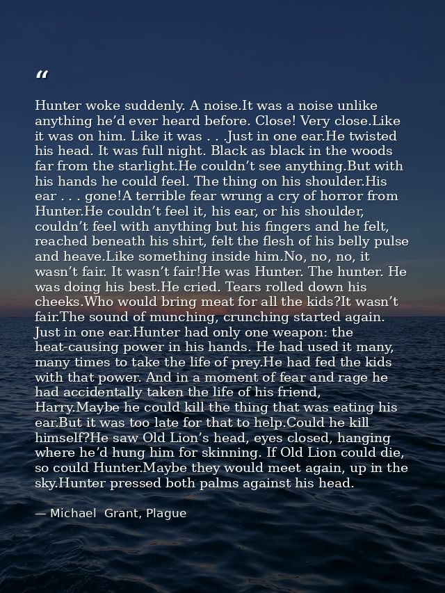 Hunter woke suddenly. A noise.It was a noise unlike anything he’d ever heard before. Close! Very close.Like it was on hi — Michael  Grant, Plague