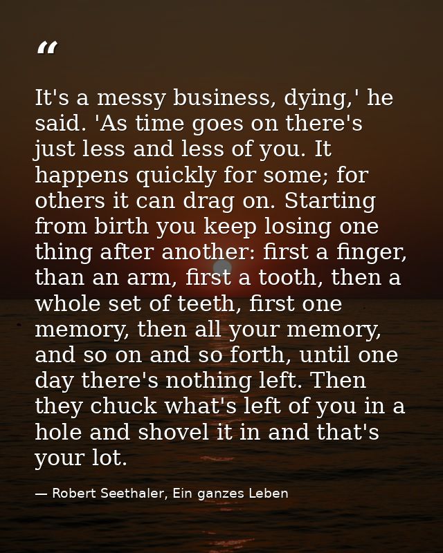 It's a messy business, dying,' he said. 'As time goes on there's just less and less of you. It happens quickly for some; — Robert Seethaler, Ein ganzes Leben