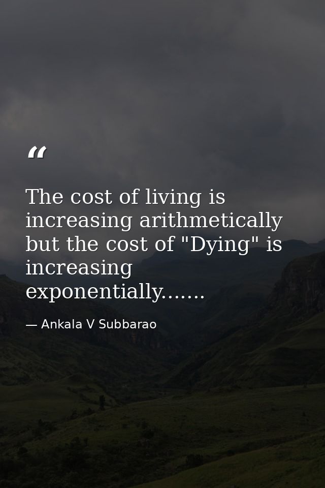 The cost of living is increasing arithmetically but the cost of "Dying" is increasing exponentially....... — Ankala V Subbarao