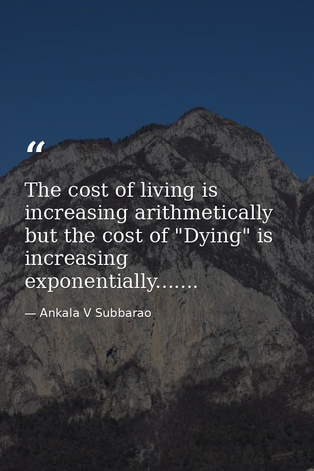 The cost of living is increasing arithmetically but the cost of "Dying" is increasing exponentially....... — Ankala V Subbarao