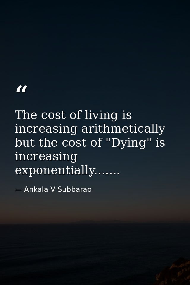The cost of living is increasing arithmetically but the cost of "Dying" is increasing exponentially....... — Ankala V Subbarao