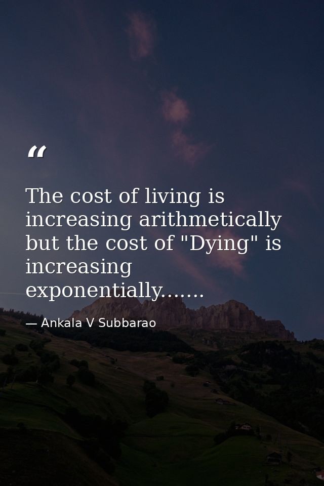 The cost of living is increasing arithmetically but the cost of "Dying" is increasing exponentially....... — Ankala V Subbarao