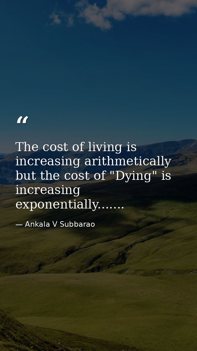 The cost of living is increasing arithmetically but the cost of "Dying" is increasing exponentially....... — Ankala V Subbarao