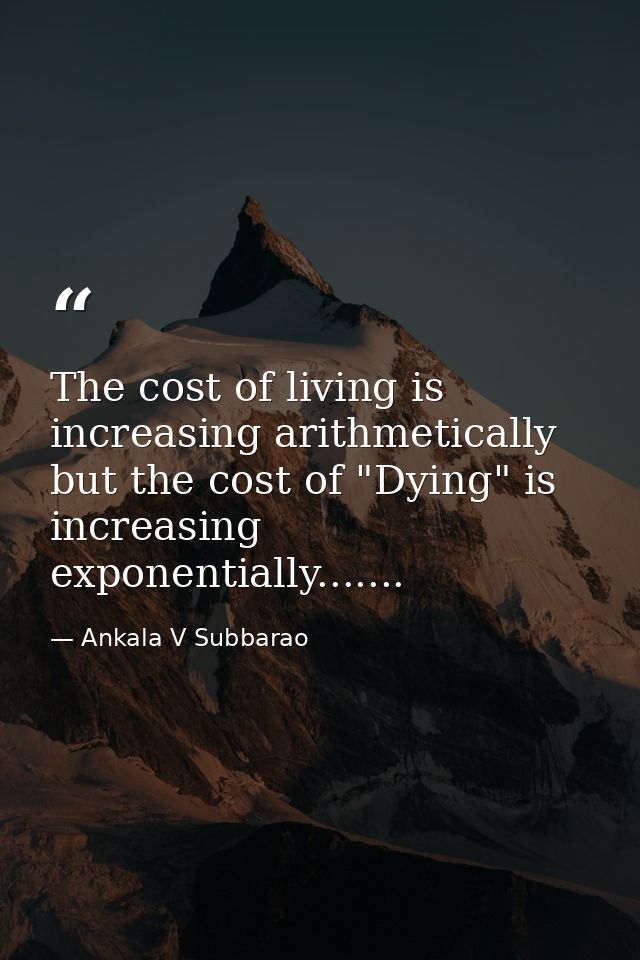 The cost of living is increasing arithmetically but the cost of "Dying" is increasing exponentially....... — Ankala V Subbarao