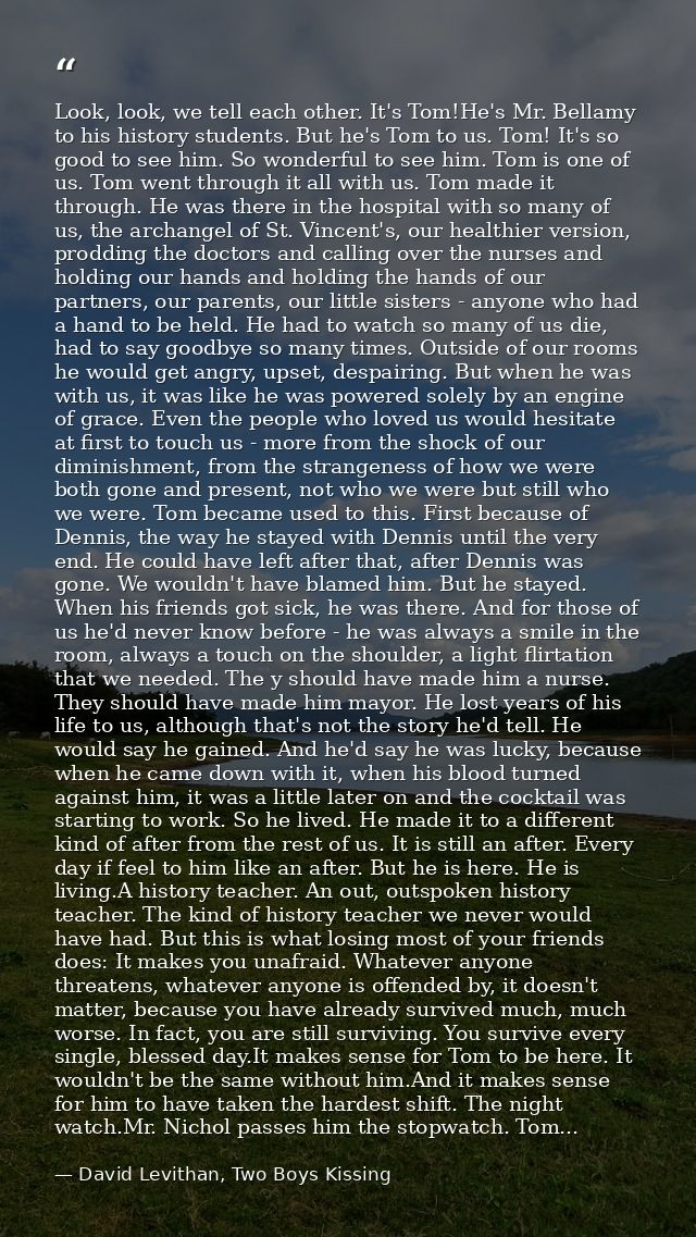 Look, look, we tell each other. It's Tom!He's Mr. Bellamy to his history students. But he's Tom to us. Tom! It's so good — David Levithan, Two Boys Kissing