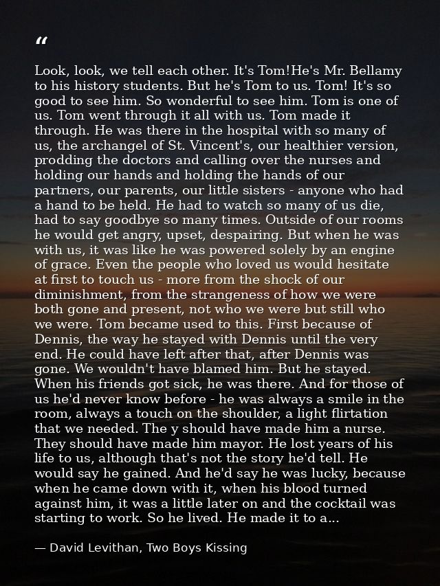 Look, look, we tell each other. It's Tom!He's Mr. Bellamy to his history students. But he's Tom to us. Tom! It's so good — David Levithan, Two Boys Kissing
