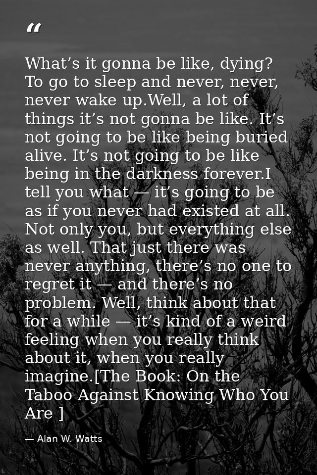 What’s it gonna be like, dying? To go to sleep and never, never, never wake up.Well, a lot of things it’s not gonna be l — Alan W. Watts