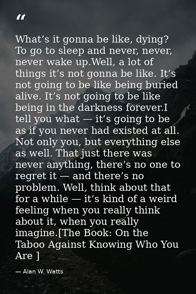 What’s it gonna be like, dying? To go to sleep and never, never, never wake up.Well, a lot of things it’s not gonna be l — Alan W. Watts