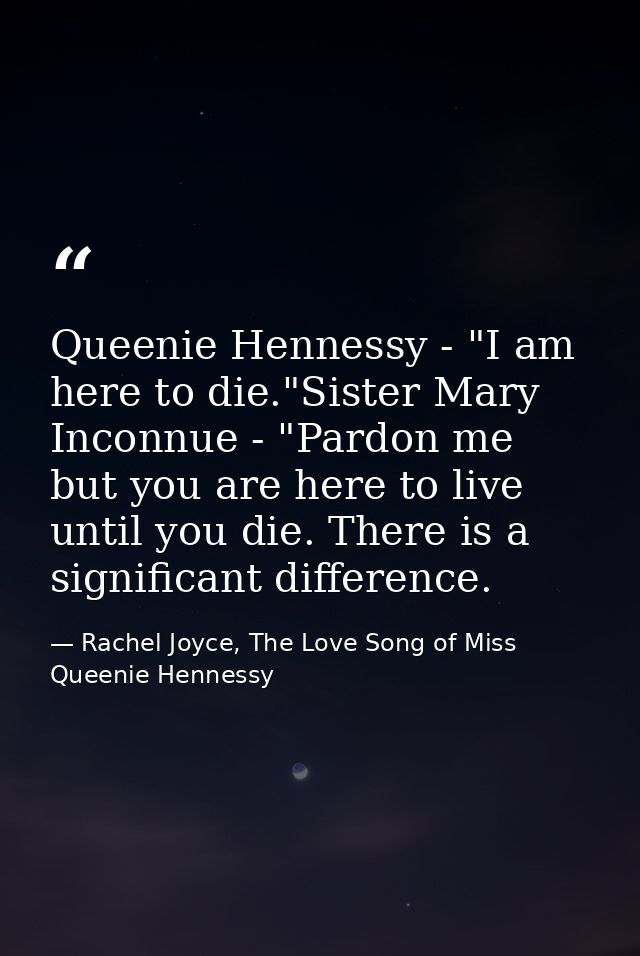 Queenie Hennessy - "I am here to die."Sister Mary Inconnue - "Pardon me but you are here to live until you die. There is — Rachel Joyce, The Love Song of Miss Queenie Hennessy