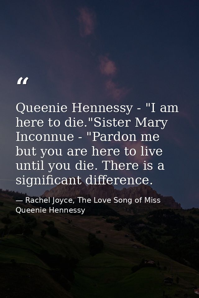 Queenie Hennessy - "I am here to die."Sister Mary Inconnue - "Pardon me but you are here to live until you die. There is — Rachel Joyce, The Love Song of Miss Queenie Hennessy