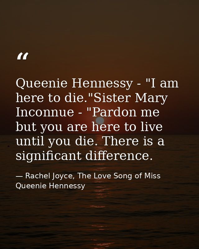 Queenie Hennessy - "I am here to die."Sister Mary Inconnue - "Pardon me but you are here to live until you die. There is — Rachel Joyce, The Love Song of Miss Queenie Hennessy