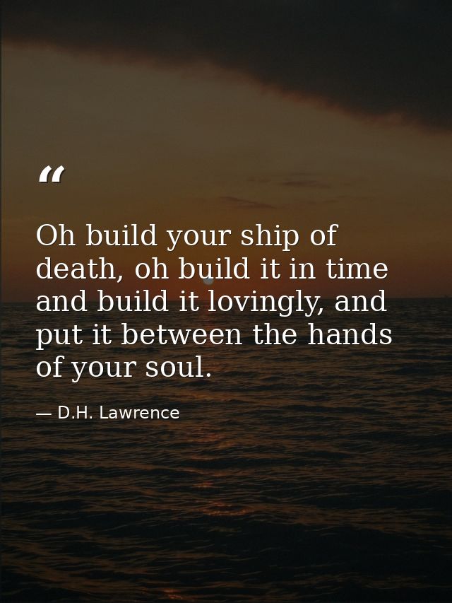 Oh build your ship of death, oh build it in time and build it lovingly, and put it between the hands of your soul. — D.H. Lawrence