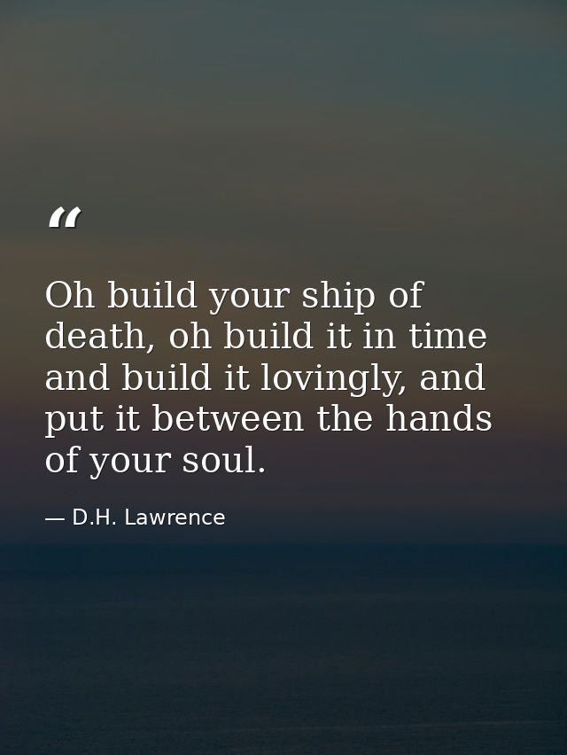Oh build your ship of death, oh build it in time and build it lovingly, and put it between the hands of your soul. — D.H. Lawrence