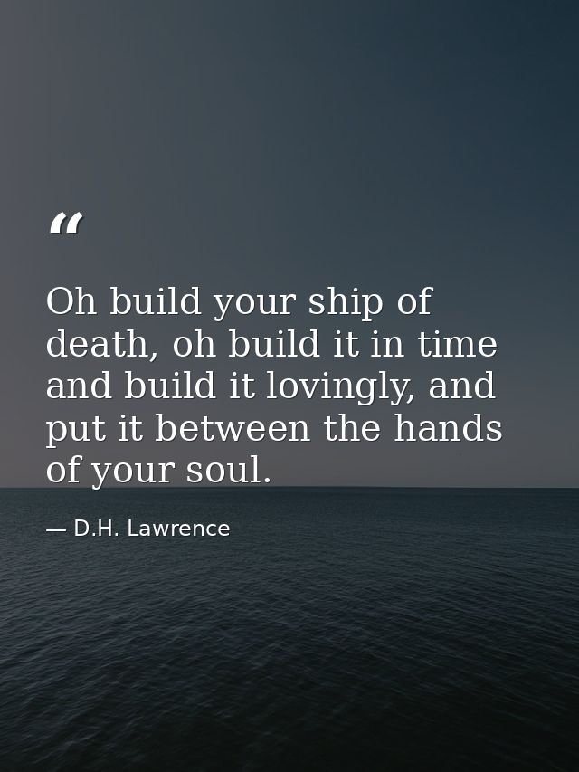 Oh build your ship of death, oh build it in time and build it lovingly, and put it between the hands of your soul. — D.H. Lawrence