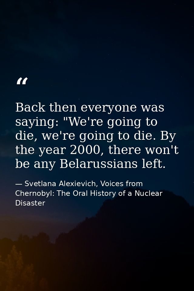 Back then everyone was saying: "We're going to die, we're going to die. By the year 2000, there won't be any Belarussian — Svetlana Alexievich, Voices from Chernobyl: The Oral History of a Nuclear Disaster