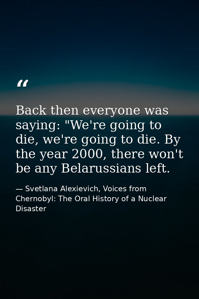 Back then everyone was saying: "We're going to die, we're going to die. By the year 2000, there won't be any Belarussian — Svetlana Alexievich, Voices from Chernobyl: The Oral History of a Nuclear Disaster