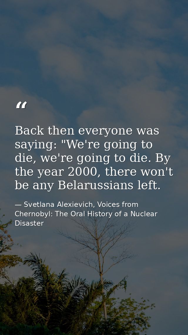 Back then everyone was saying: "We're going to die, we're going to die. By the year 2000, there won't be any Belarussian — Svetlana Alexievich, Voices from Chernobyl: The Oral History of a Nuclear Disaster