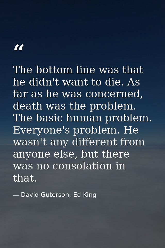 The bottom line was that he didn't want to die. As far as he was concerned, death was the problem. The basic human probl — David Guterson, Ed King