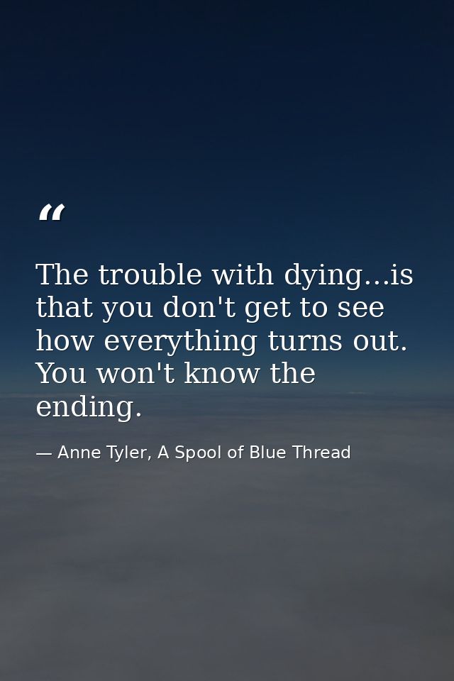 The trouble with dying...is that you don't get to see how everything turns out. You won't know the ending. — Anne Tyler, A Spool of Blue Thread