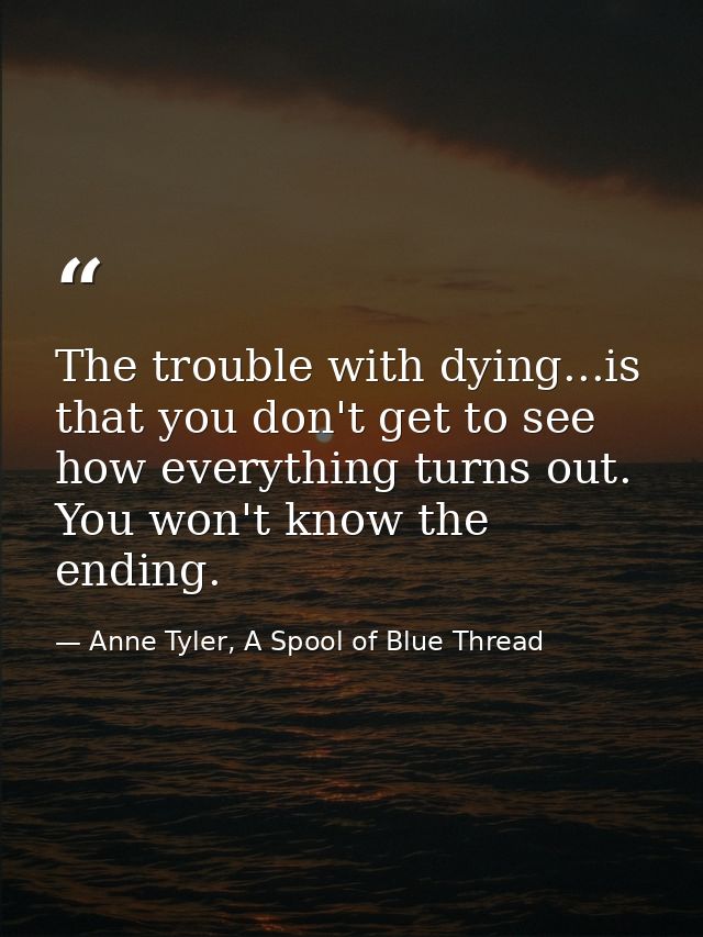 The trouble with dying...is that you don't get to see how everything turns out. You won't know the ending. — Anne Tyler, A Spool of Blue Thread