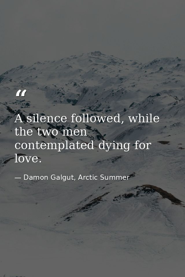 A silence followed, while the two men contemplated dying for love. — Damon Galgut, Arctic Summer