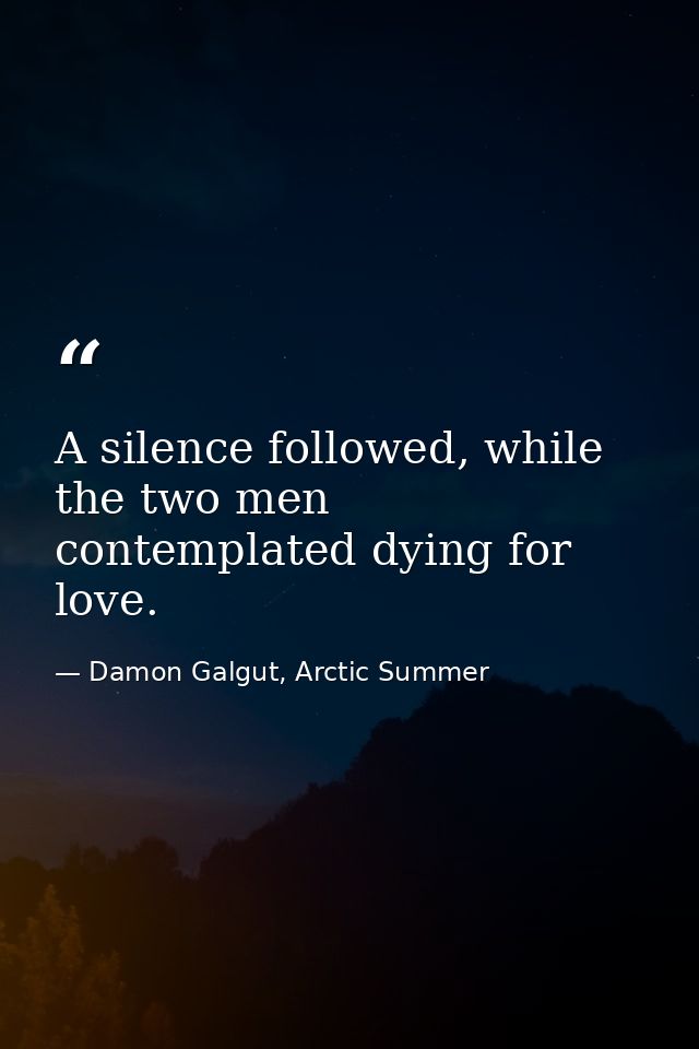 A silence followed, while the two men contemplated dying for love. — Damon Galgut, Arctic Summer
