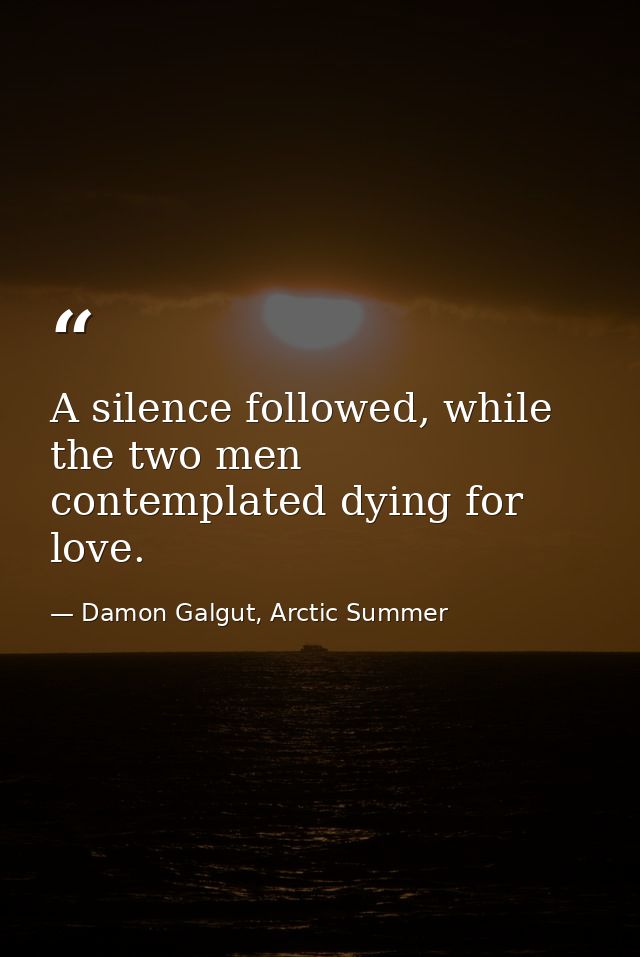 A silence followed, while the two men contemplated dying for love. — Damon Galgut, Arctic Summer