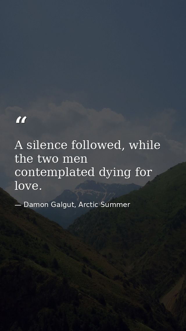 A silence followed, while the two men contemplated dying for love. — Damon Galgut, Arctic Summer