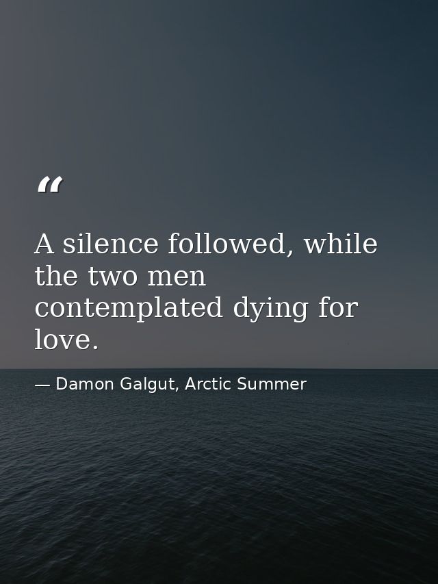 A silence followed, while the two men contemplated dying for love. — Damon Galgut, Arctic Summer