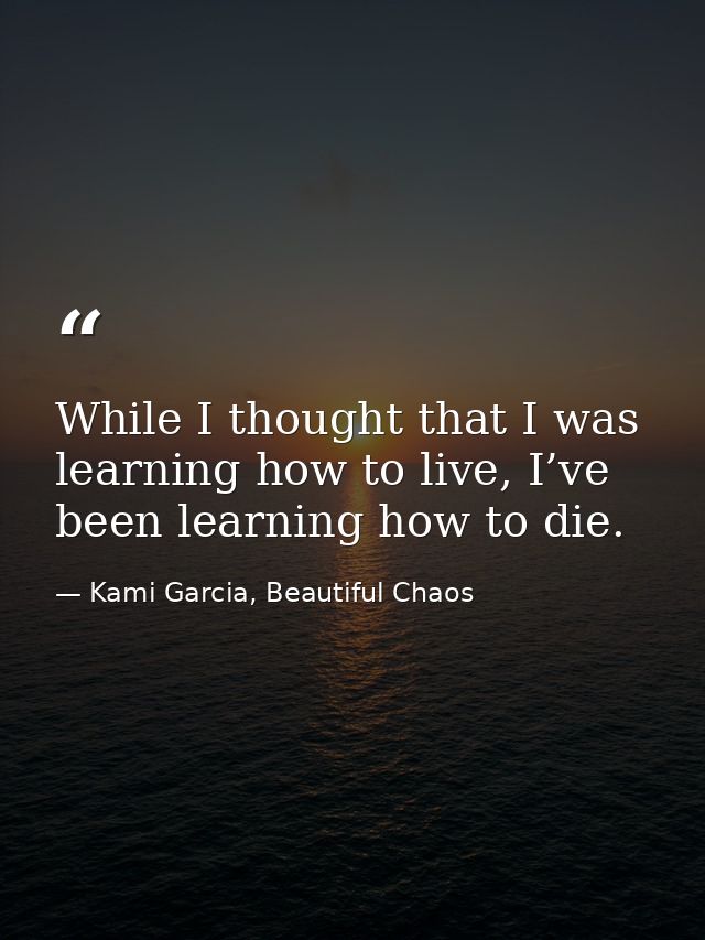 While I thought that I was learning how to live, I’ve been learning how to die. — Kami Garcia, Beautiful Chaos