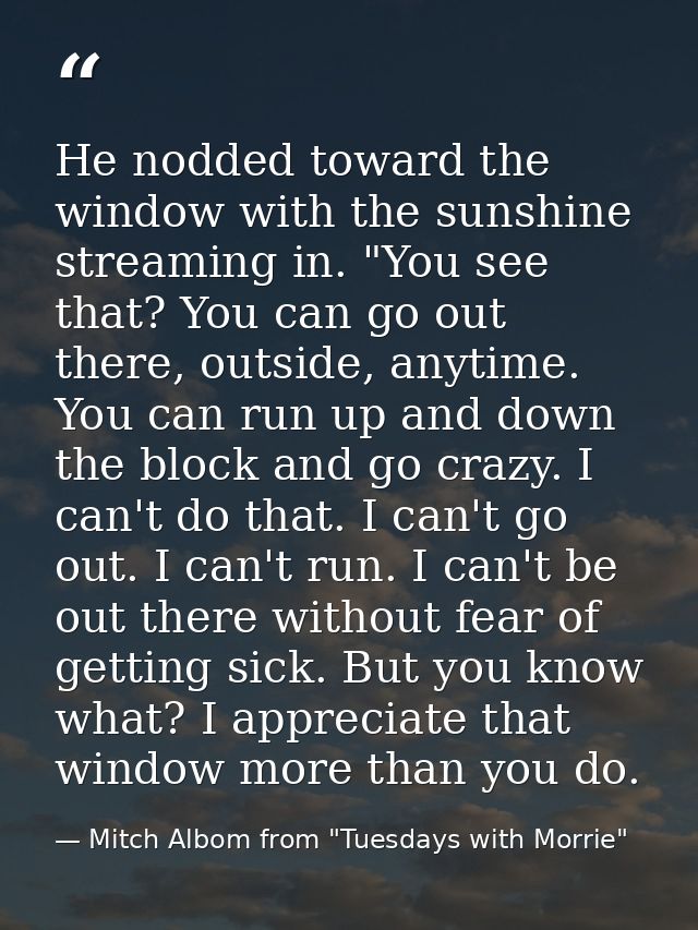 He nodded toward the window with the sunshine streaming in. "You see that? You can go out there, outside, anytime. You c — Mitch Albom from "Tuesdays with Morrie"
