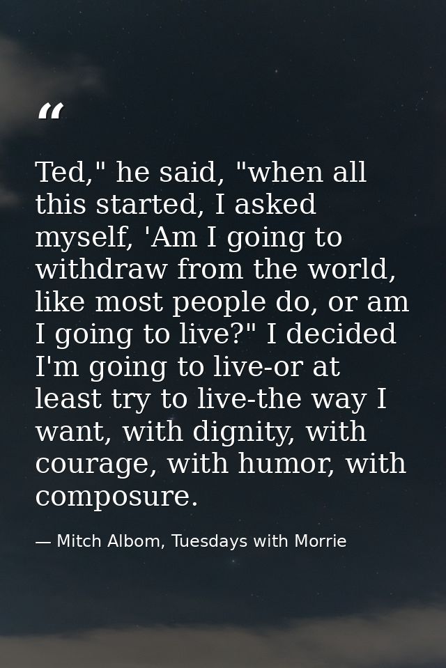 Ted," he said, "when all this started, I asked myself, 'Am I going to withdraw from the world, like most people do, or a — Mitch Albom, Tuesdays with Morrie